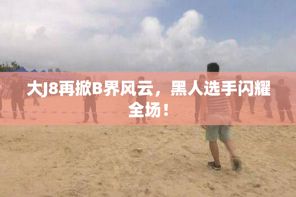 大J8再掀B界风云，黑人选手闪耀全场！