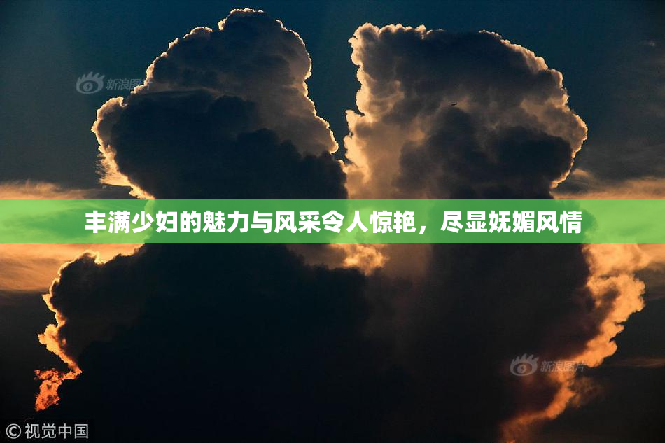 丰满少妇的魅力与风采令人惊艳，尽显妩媚风情