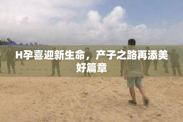 H孕喜迎新生命，产子之路再添美好篇章