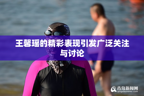 王馨瑶的精彩表现引发广泛关注与讨论