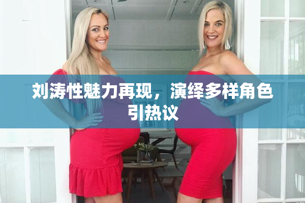 刘涛性魅力再现，演绎多样角色引热议