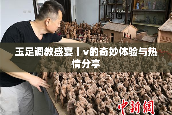 玉足调教盛宴丨v的奇妙体验与热情分享