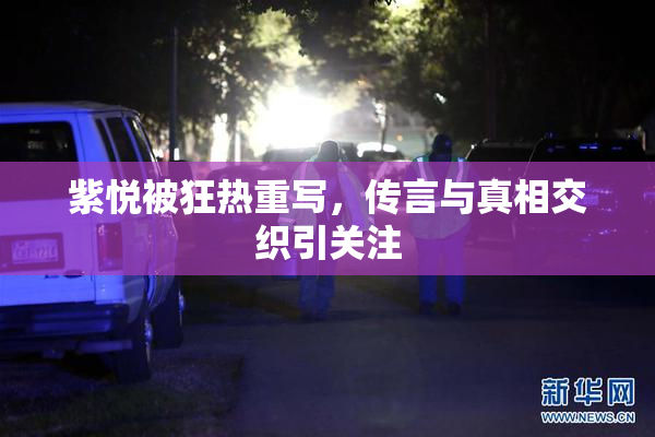 紫悦被狂热重写，传言与真相交织引关注