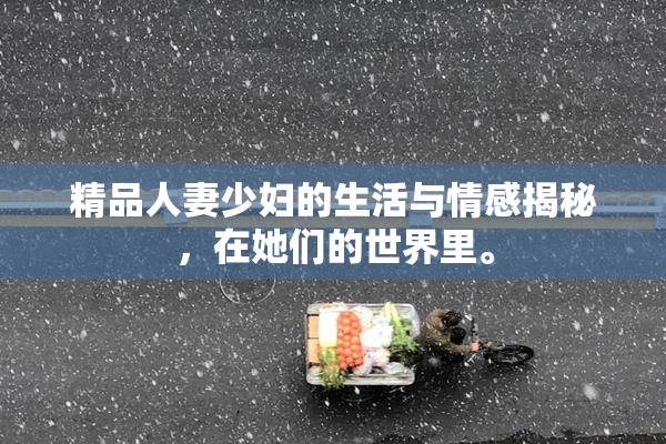 精品人妻少妇的生活与情感揭秘，在她们的世界里。