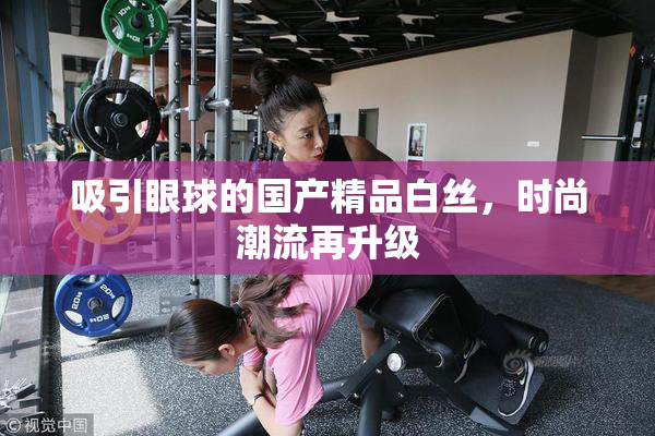 吸引眼球的国产精品白丝，时尚潮流再升级
