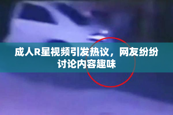 成人R星视频引发热议，网友纷纷讨论内容趣味