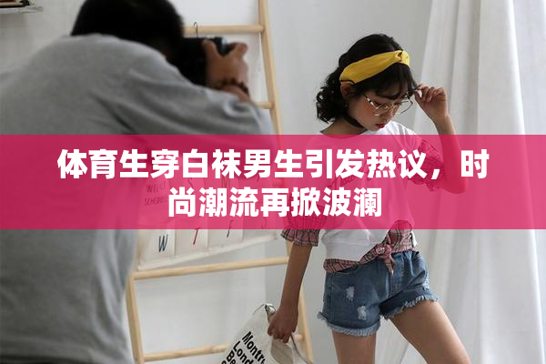 体育生穿白袜男生引发热议，时尚潮流再掀波澜