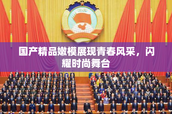 国产精品嫩模展现青春风采，闪耀时尚舞台
