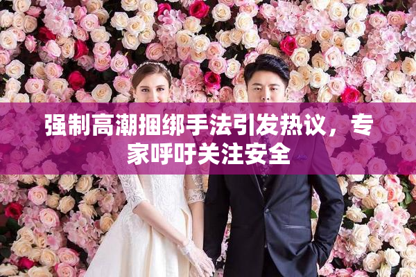 强制高潮捆绑手法引发热议，专家呼吁关注安全