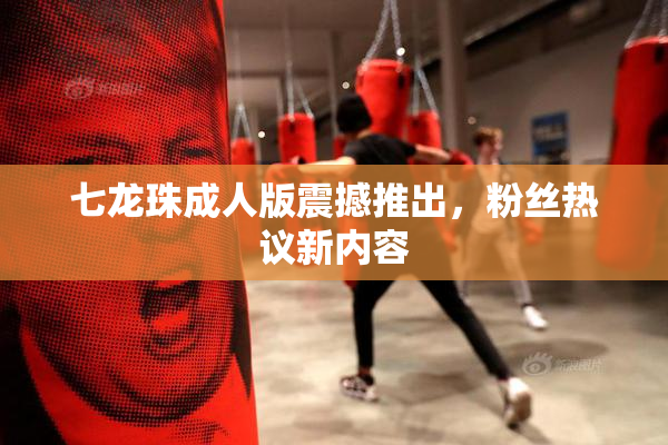七龙珠成人版震撼推出，粉丝热议新内容