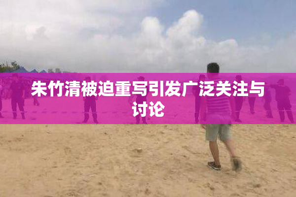 朱竹清被迫重写引发广泛关注与讨论