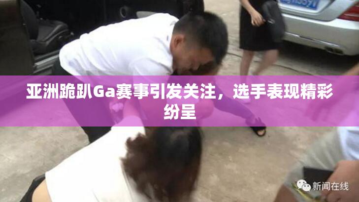 亚洲跪趴Ga赛事引发关注，选手表现精彩纷呈