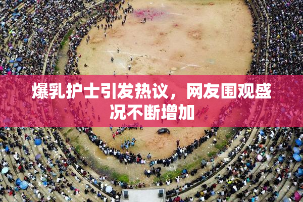 爆乳护士引发热议，网友围观盛况不断增加