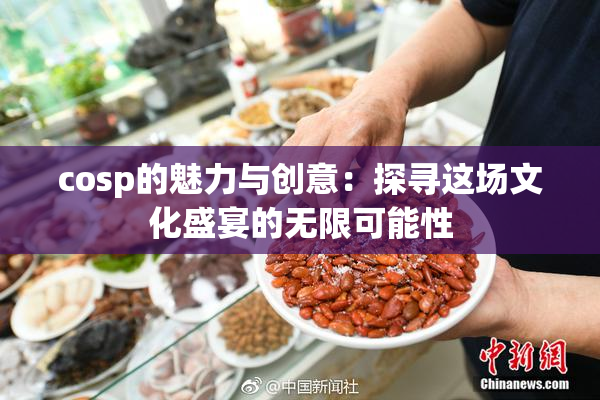 cosp的魅力与创意：探寻这场文化盛宴的无限可能性