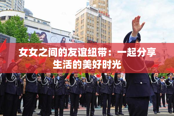 女女之间的友谊纽带：一起分享生活的美好时光