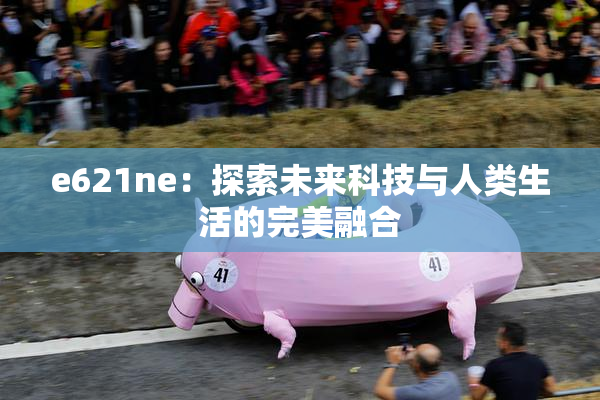 e621ne：探索未来科技与人类生活的完美融合