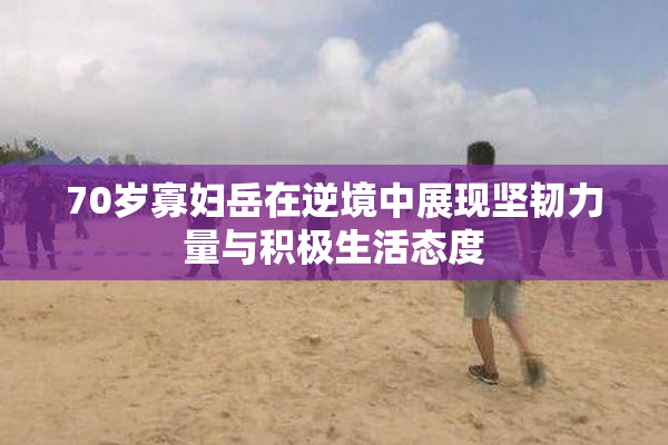 70岁寡妇岳在逆境中展现坚韧力量与积极生活态度