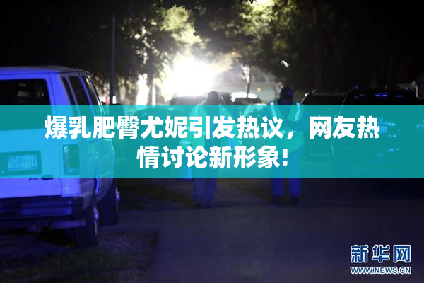 爆乳肥臀尤妮引发热议，网友热情讨论新形象!