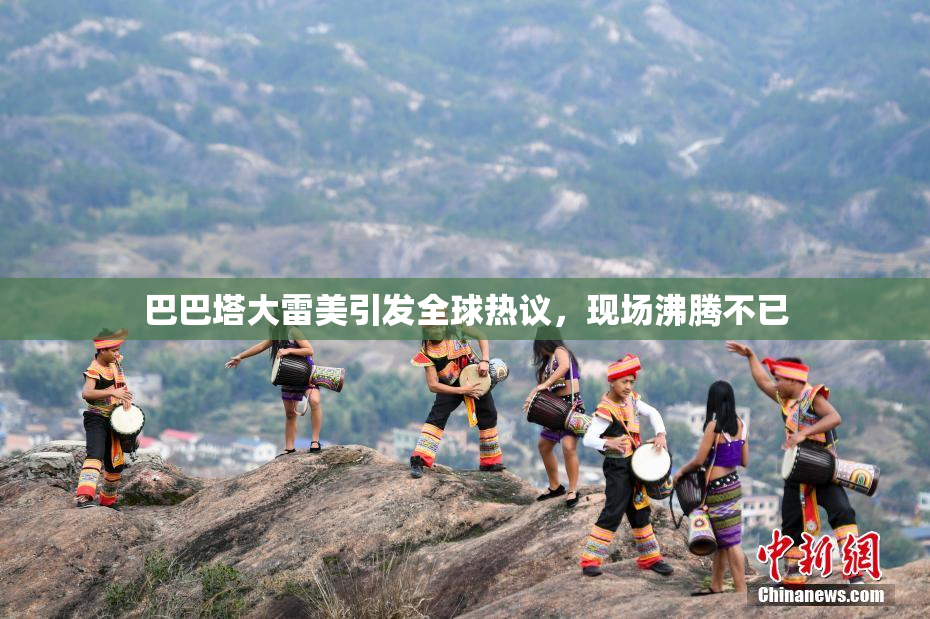 巴巴塔大雷美引发全球热议，现场沸腾不已