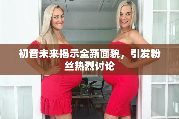 初音未来揭示全新面貌，引发粉丝热烈讨论