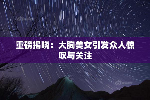 重磅揭晓：大胸美女引发众人惊叹与关注