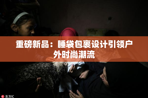重磅新品：睡袋包裹设计引领户外时尚潮流