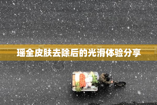 瑶全皮肤去除后的光滑体验分享