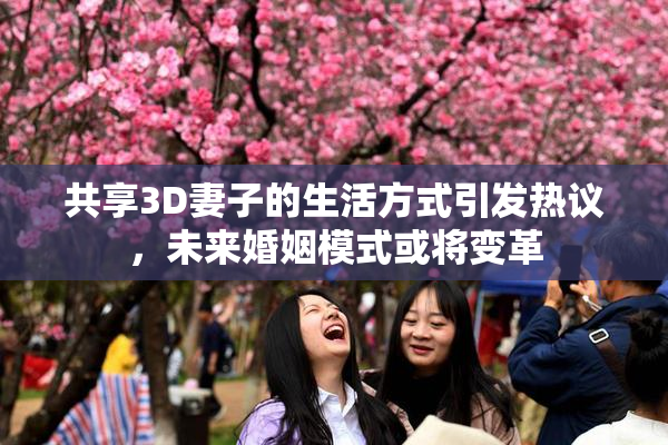共享3D妻子的生活方式引发热议，未来婚姻模式或将变革