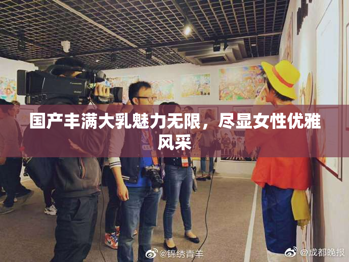 国产丰满大乳魅力无限，尽显女性优雅风采