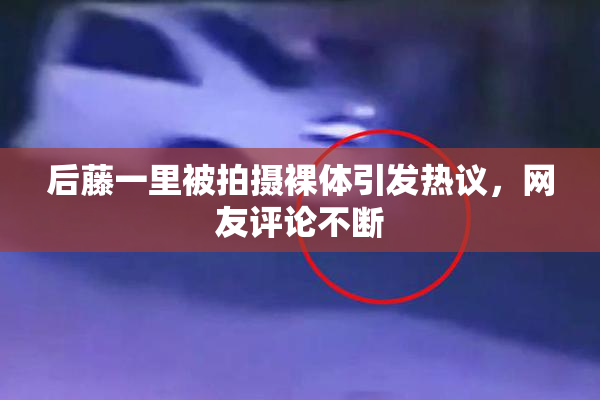 后藤一里被拍摄裸体引发热议，网友评论不断