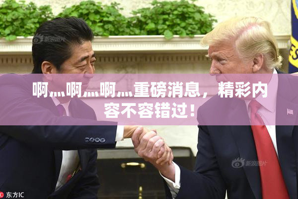 啊灬啊灬啊灬重磅消息，精彩内容不容错过！