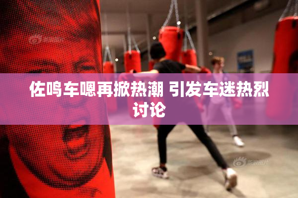 佐鸣车嗯再掀热潮 引发车迷热烈讨论