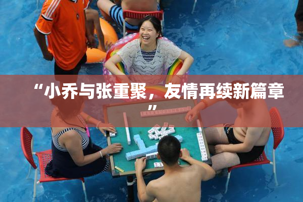 “小乔与张重聚，友情再续新篇章”