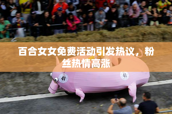 百合女女免费活动引发热议，粉丝热情高涨