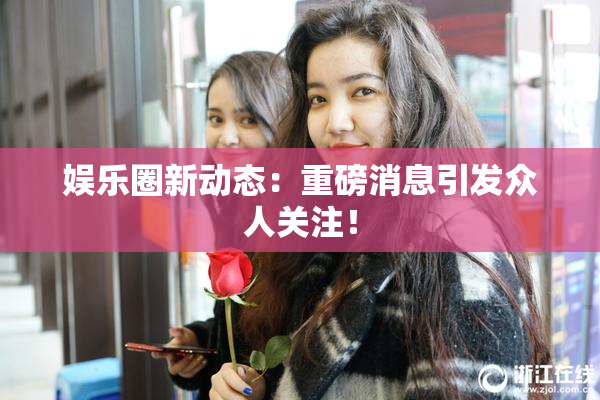 娱乐圈新动态：重磅消息引发众人关注！