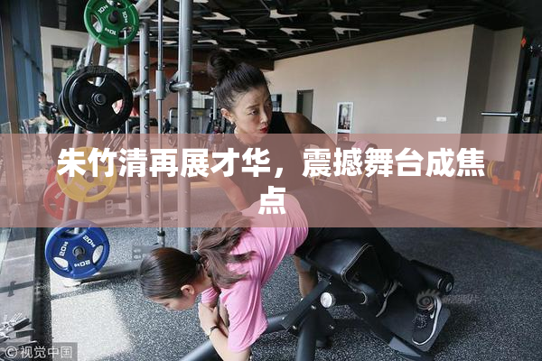 朱竹清再展才华，震撼舞台成焦点