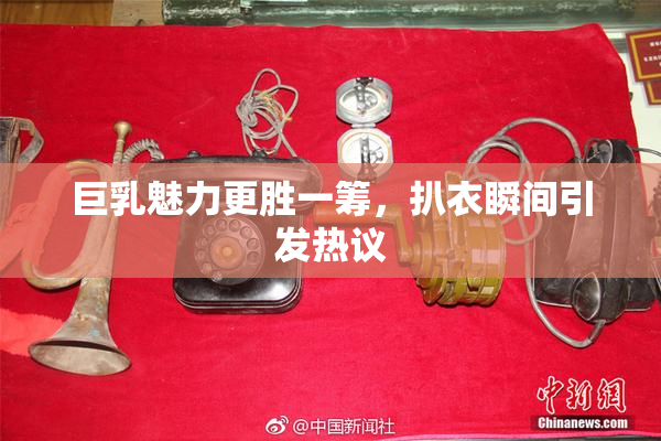 巨乳魅力更胜一筹，扒衣瞬间引发热议