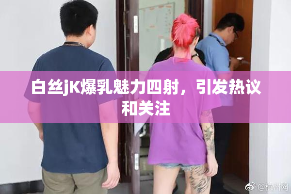 白丝jK爆乳魅力四射，引发热议和关注