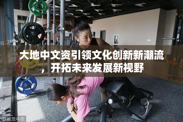 大地中文资引领文化创新新潮流，开拓未来发展新视野