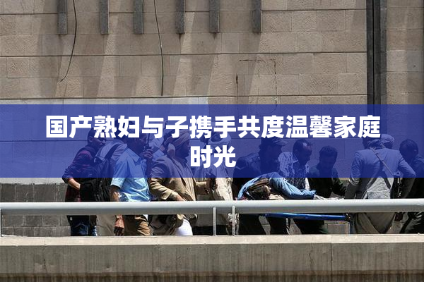 国产熟妇与子携手共度温馨家庭时光