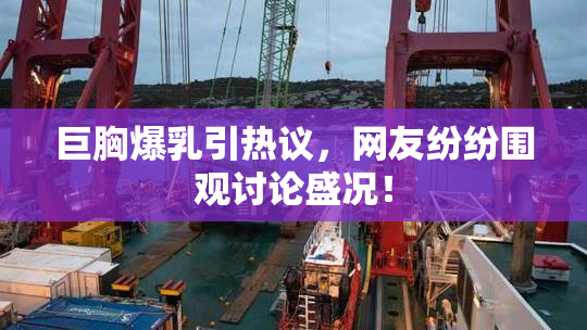 巨胸爆乳引热议，网友纷纷围观讨论盛况！