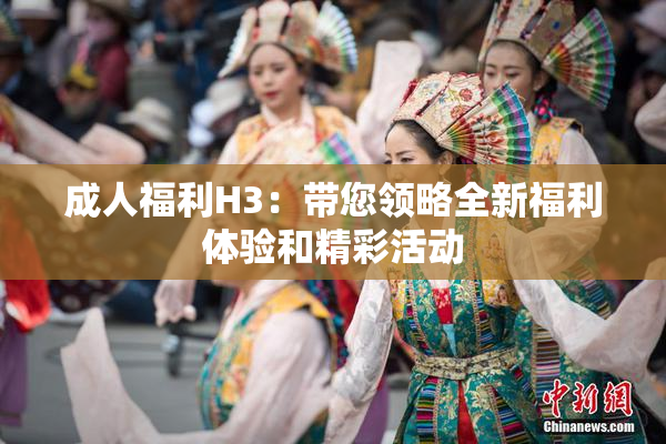成人福利H3：带您领略全新福利体验和精彩活动