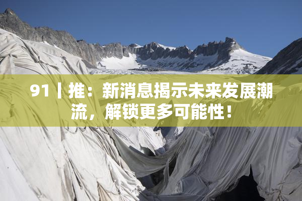 91丨推：新消息揭示未来发展潮流，解锁更多可能性！