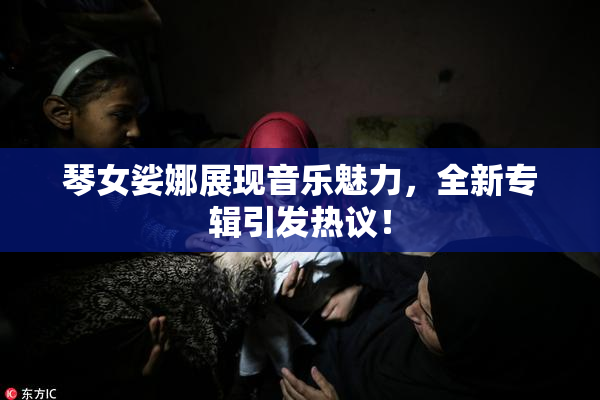 琴女娑娜展现音乐魅力，全新专辑引发热议！