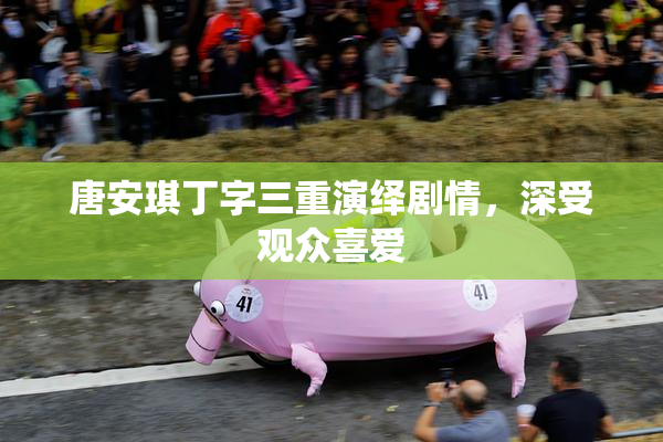 唐安琪丁字三重演绎剧情，深受观众喜爱