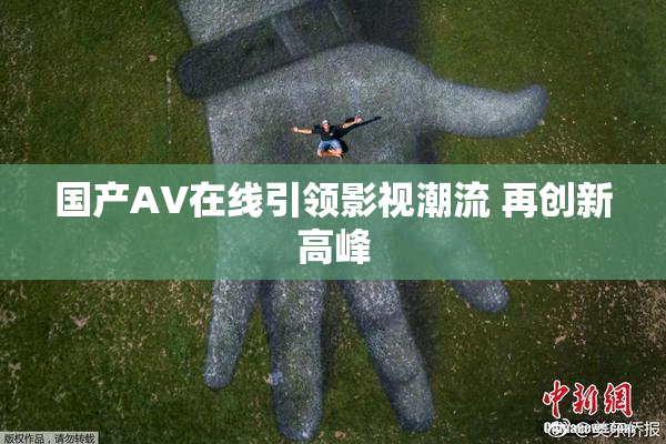 国产AV在线引领影视潮流 再创新高峰
