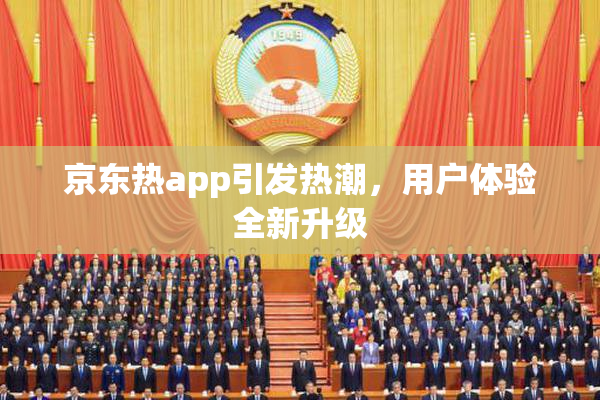 京东热app引发热潮，用户体验全新升级