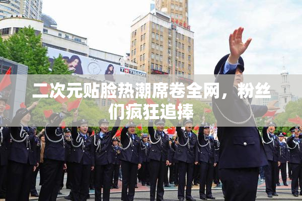 二次元贴脸热潮席卷全网，粉丝们疯狂追捧