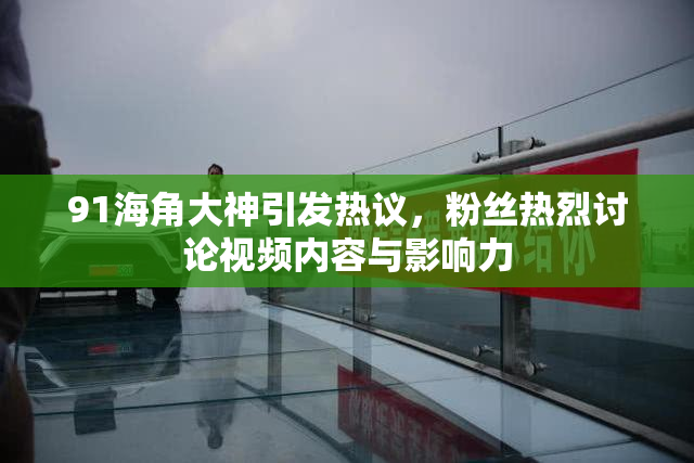 91海角大神引发热议，粉丝热烈讨论视频内容与影响力