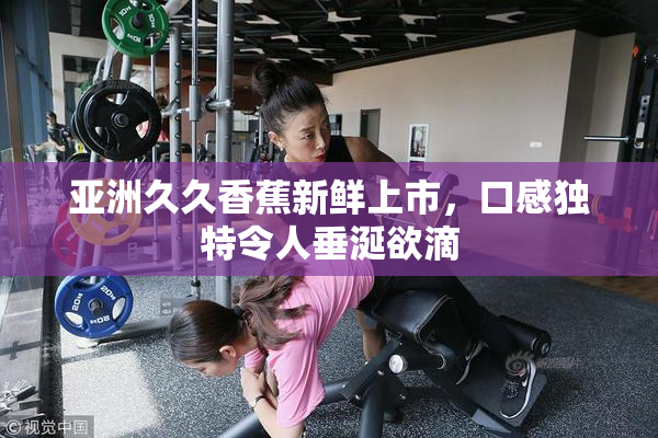 亚洲久久香蕉新鲜上市，口感独特令人垂涎欲滴